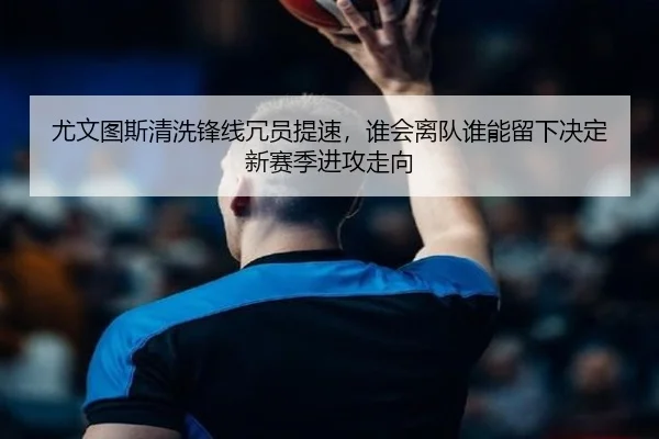 尤文图斯清洗锋线冗员提速，谁会离队谁能留下决定新赛季进攻走向